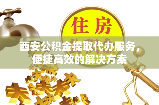 乐业西安公积金提取代办服务，便捷高效的解决方案