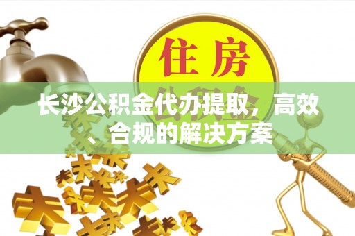 乐业长沙公积金代办提取，高效、合规的解决方案