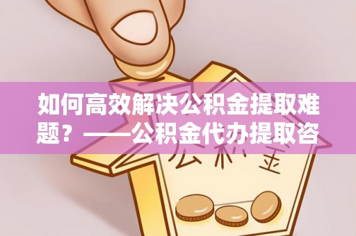 乐业如何高效解决公积金提取难题？——公积金代办提取咨询服务指南