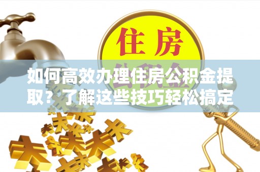 乐业如何高效办理住房公积金提取？了解这些技巧轻松搞定