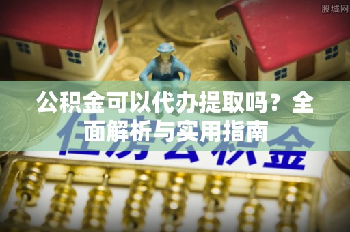 乐业公积金可以代办提取吗？全面解析与实用指南