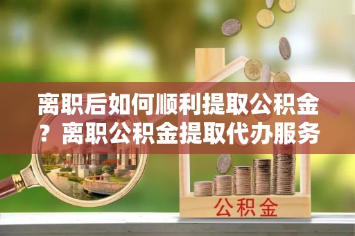 乐业离职后如何顺利提取公积金？离职公积金提取代办服务帮你搞定！