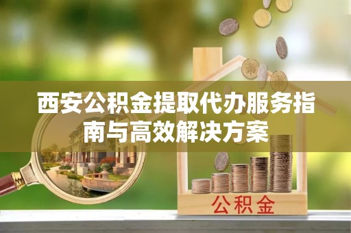 乐业西安公积金提取代办服务指南与高效解决方案