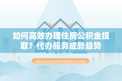 乐业如何高效办理住房公积金提取？代办服务成新趋势