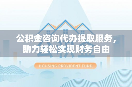 乐业公积金咨询代办提取服务，助力轻松实现财务自由