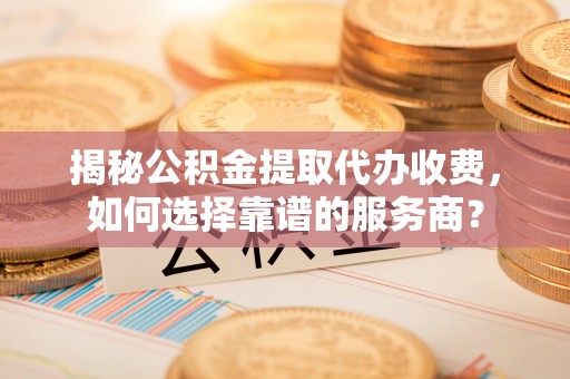 乐业揭秘公积金提取代办收费，如何选择靠谱的服务商？
