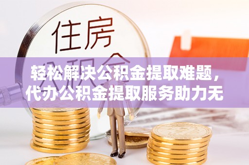 乐业轻松解决公积金提取难题，代办公积金提取服务助力无忧生活
