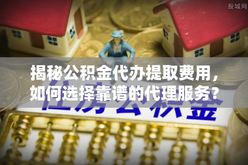 乐业揭秘公积金代办提取费用，如何选择靠谱的代理服务？