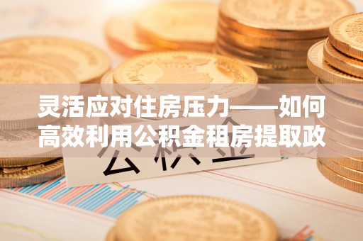 乐业灵活应对住房压力——如何高效利用公积金租房提取政策