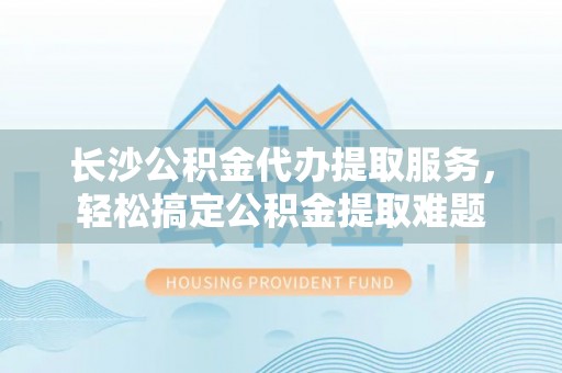 乐业长沙公积金代办提取服务，轻松搞定公积金提取难题