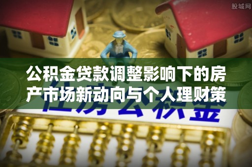 乐业公积金贷款调整影响下的房产市场新动向与个人理财策略
