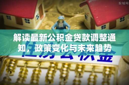乐业解读最新公积金贷款调整通知，政策变化与未来趋势