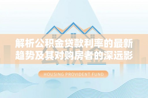乐业解析公积金贷款利率的最新趋势及其对购房者的深远影响