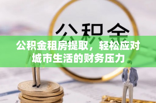 乐业公积金租房提取，轻松应对城市生活的财务压力