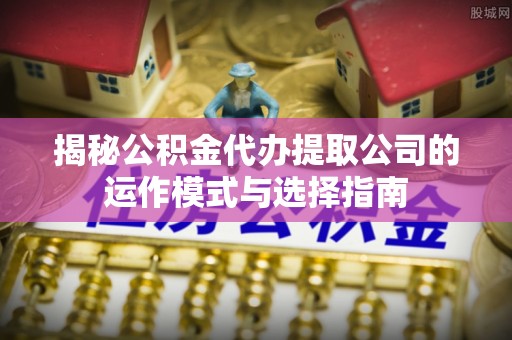 乐业揭秘公积金代办提取公司的运作模式与选择指南