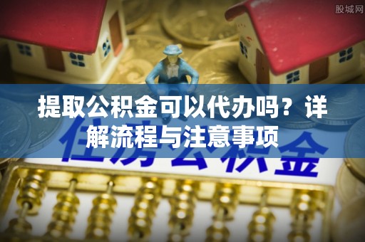 乐业提取公积金可以代办吗？详解流程与注意事项
