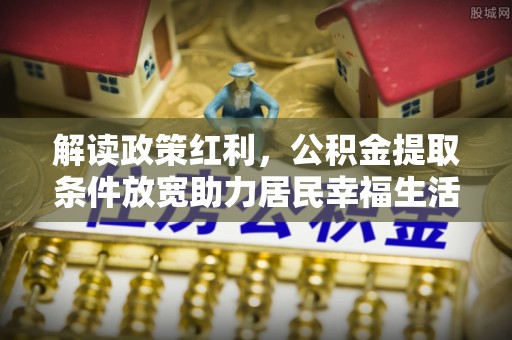 乐业解读政策红利，公积金提取条件放宽助力居民幸福生活