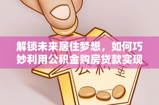 乐业解锁未来居住梦想，如何巧妙利用公积金购房贷款实现房产投资