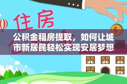 乐业公积金租房提取，如何让城市新居民轻松实现安居梦想