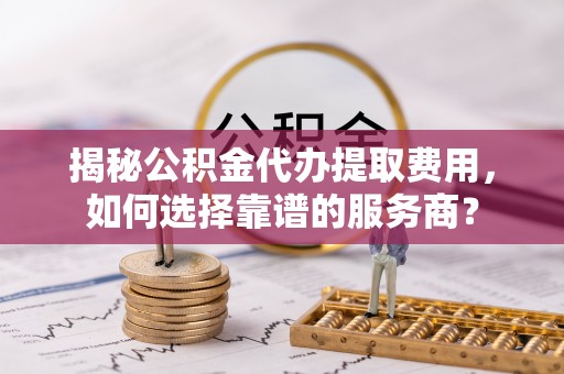 乐业揭秘公积金代办提取费用，如何选择靠谱的服务商？