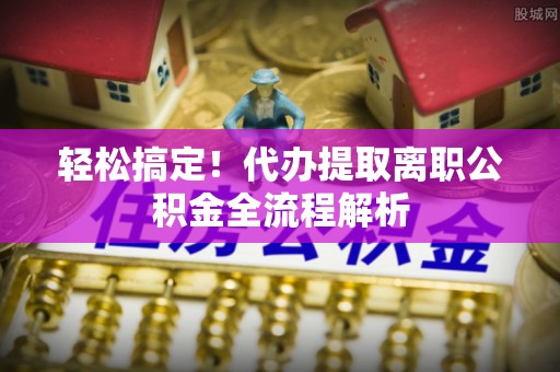 乐业轻松搞定！代办提取离职公积金全流程解析