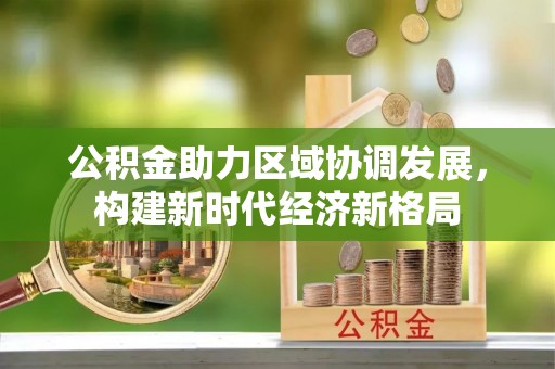 乐业公积金助力区域协调发展，构建新时代经济新格局