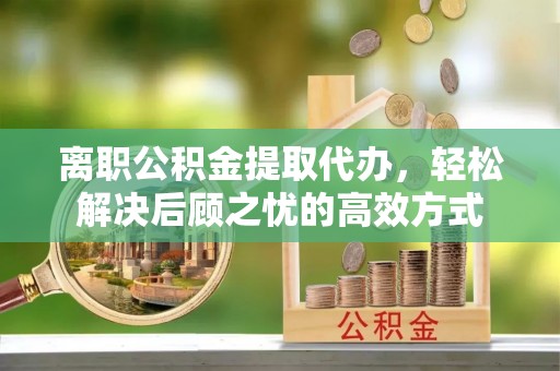 乐业离职公积金提取代办，轻松解决后顾之忧的高效方式