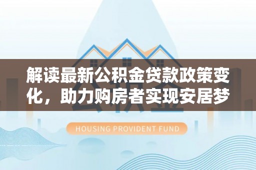乐业解读最新公积金贷款政策变化，助力购房者实现安居梦想