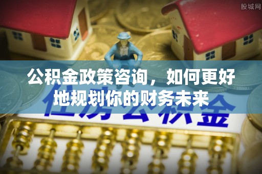 乐业公积金政策咨询，如何更好地规划你的财务未来