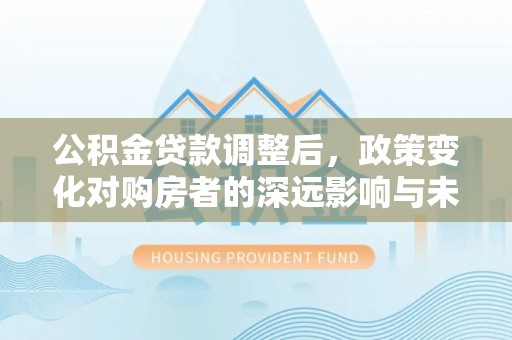 乐业公积金贷款调整后，政策变化对购房者的深远影响与未来趋势分析