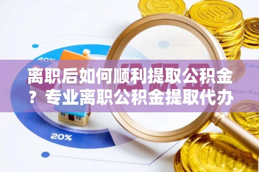 乐业离职后如何顺利提取公积金？专业离职公积金提取代办服务指南