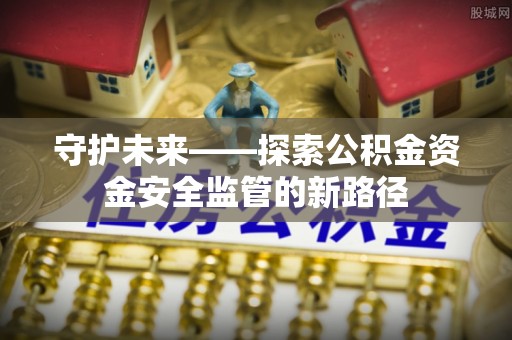 乐业守护未来——探索公积金资金安全监管的新路径