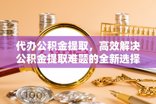 乐业代办公积金提取，高效解决公积金提取难题的全新选择