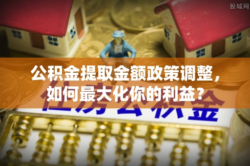 乐业公积金提取金额政策调整，如何最大化你的利益？