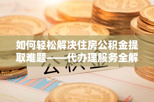 乐业如何轻松解决住房公积金提取难题——代办理服务全解析