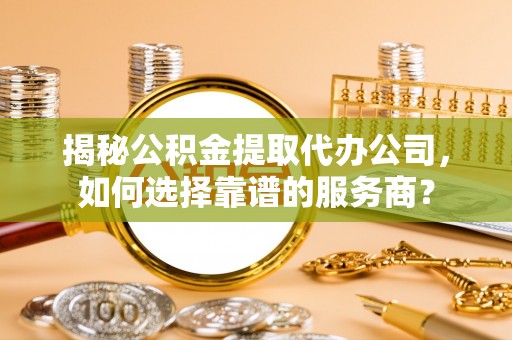 乐业揭秘公积金提取代办公司，如何选择靠谱的服务商？