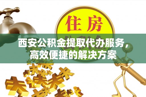 乐业西安公积金提取代办服务，高效便捷的解决方案