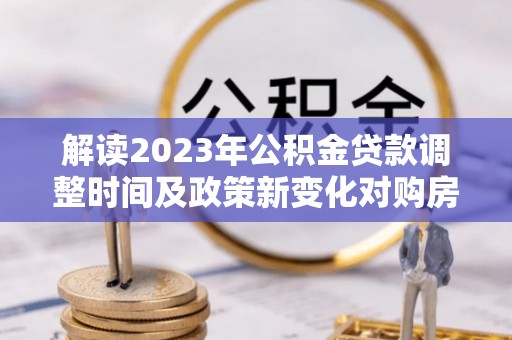 乐业解读2023年公积金贷款调整时间及政策新变化对购房的影响