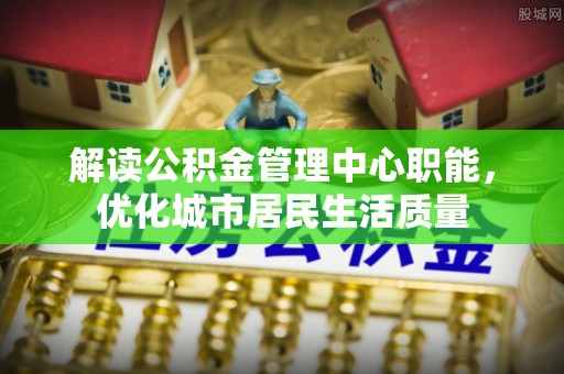 乐业解读公积金管理中心职能，优化城市居民生活质量