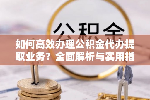 乐业如何高效办理公积金代办提取业务？全面解析与实用指南