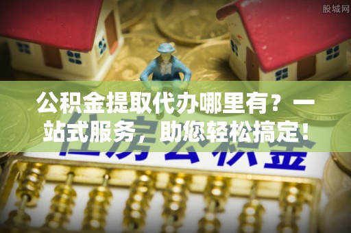 乐业公积金提取代办哪里有？一站式服务，助您轻松搞定！
