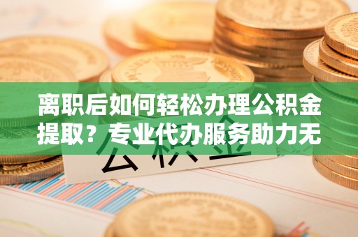 乐业离职后如何轻松办理公积金提取？专业代办服务助力无忧