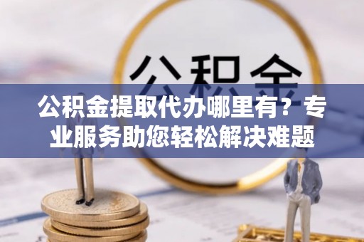 乐业公积金提取代办哪里有？专业服务助您轻松解决难题