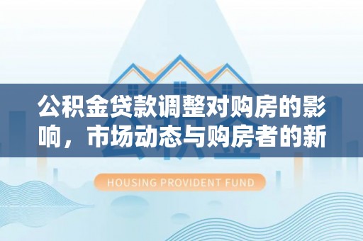 乐业公积金贷款调整对购房的影响，市场动态与购房者的新选择