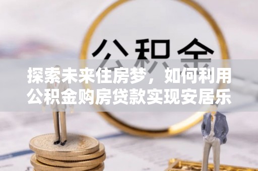 乐业探索未来住房梦，如何利用公积金购房贷款实现安居乐业