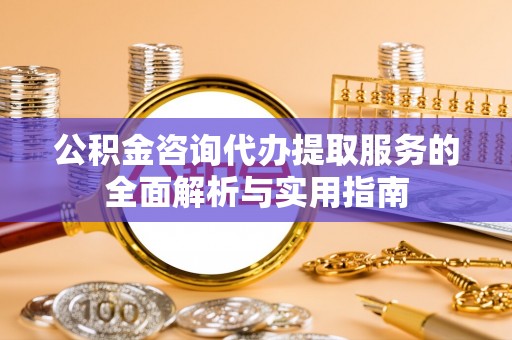 乐业公积金咨询代办提取服务的全面解析与实用指南