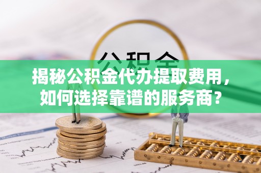 乐业揭秘公积金代办提取费用，如何选择靠谱的服务商？
