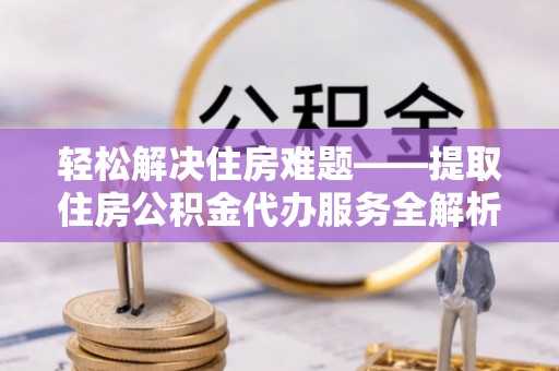 乐业轻松解决住房难题——提取住房公积金代办服务全解析