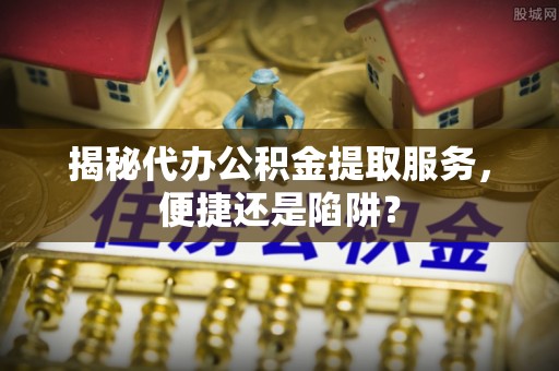 乐业揭秘代办公积金提取服务，便捷还是陷阱？