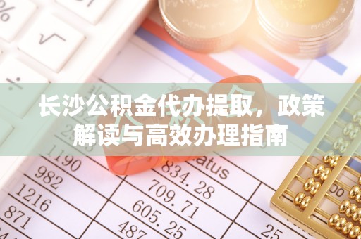 乐业长沙公积金代办提取，政策解读与高效办理指南